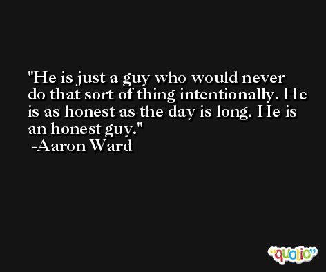 He is just a guy who would never do that sort of thing intentionally. He is as honest as the day is long. He is an honest guy. -Aaron Ward
