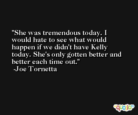 She was tremendous today. I would hate to see what would happen if we didn't have Kelly today. She's only gotten better and better each time out. -Joe Tornetta