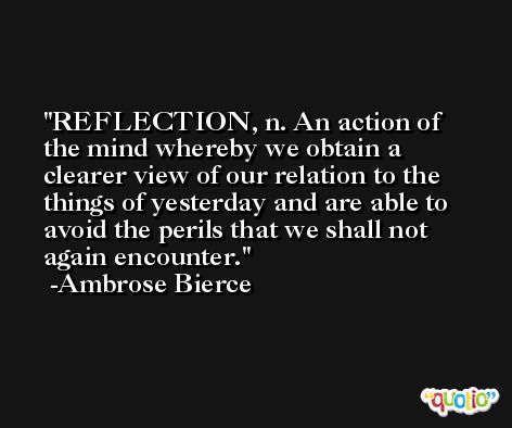 REFLECTION, n. An action of the mind whereby we obtain a clearer view of our relation to the things of yesterday and are able to avoid the perils that we shall not again encounter. -Ambrose Bierce