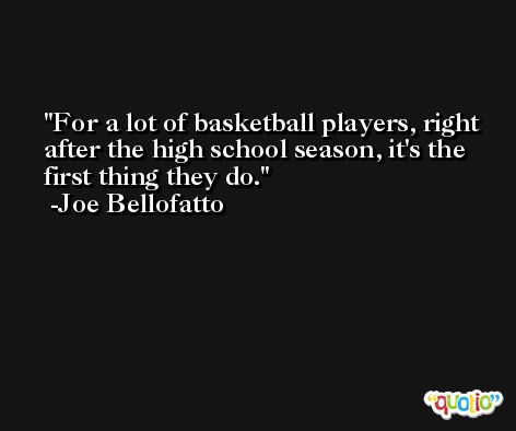 For a lot of basketball players, right after the high school season, it's the first thing they do. -Joe Bellofatto