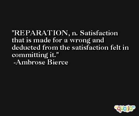 REPARATION, n. Satisfaction that is made for a wrong and deducted from the satisfaction felt in committing it. -Ambrose Bierce