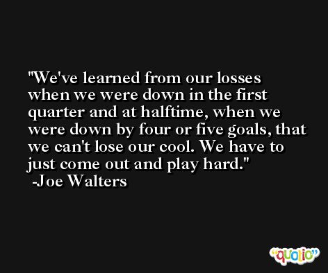 We've learned from our losses when we were down in the first quarter and at halftime, when we were down by four or five goals, that we can't lose our cool. We have to just come out and play hard. -Joe Walters