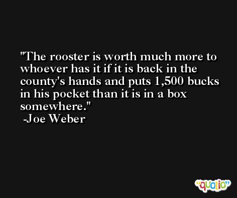 The rooster is worth much more to whoever has it if it is back in the county's hands and puts 1,500 bucks in his pocket than it is in a box somewhere. -Joe Weber