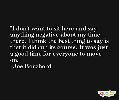 I don't want to sit here and say anything negative about my time there. I think the best thing to say is that it did run its course. It was just a good time for everyone to move on. -Joe Borchard