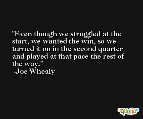 Even though we struggled at the start, we wanted the win, so we turned it on in the second quarter and played at that pace the rest of the way. -Joe Whealy