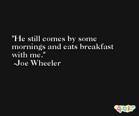 He still comes by some mornings and eats breakfast with me. -Joe Wheeler