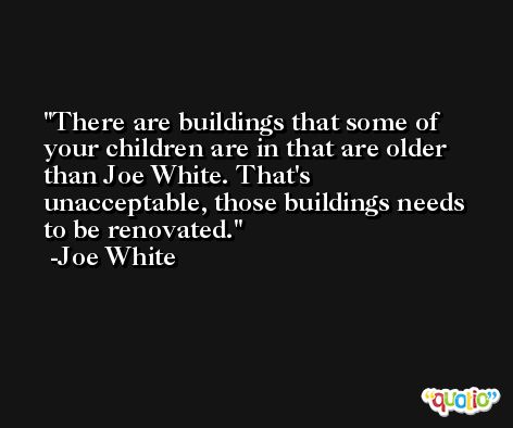There are buildings that some of your children are in that are older than Joe White. That's unacceptable, those buildings needs to be renovated. -Joe White