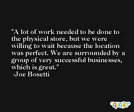 A lot of work needed to be done to the physical store, but we were willing to wait because the location was perfect. We are surrounded by a group of very successful businesses, which is great. -Joe Bosetti