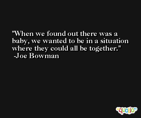 When we found out there was a baby, we wanted to be in a situation where they could all be together. -Joe Bowman