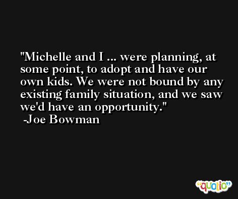 Michelle and I ... were planning, at some point, to adopt and have our own kids. We were not bound by any existing family situation, and we saw we'd have an opportunity. -Joe Bowman