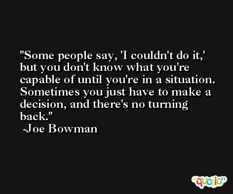 Some people say, 'I couldn't do it,' but you don't know what you're capable of until you're in a situation. Sometimes you just have to make a decision, and there's no turning back. -Joe Bowman