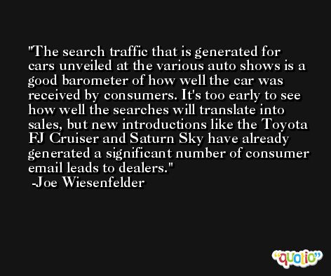 The search traffic that is generated for cars unveiled at the various auto shows is a good barometer of how well the car was received by consumers. It's too early to see how well the searches will translate into sales, but new introductions like the Toyota FJ Cruiser and Saturn Sky have already generated a significant number of consumer email leads to dealers. -Joe Wiesenfelder