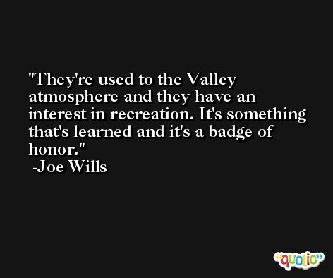 They're used to the Valley atmosphere and they have an interest in recreation. It's something that's learned and it's a badge of honor. -Joe Wills
