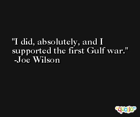 I did, absolutely, and I supported the first Gulf war. -Joe Wilson