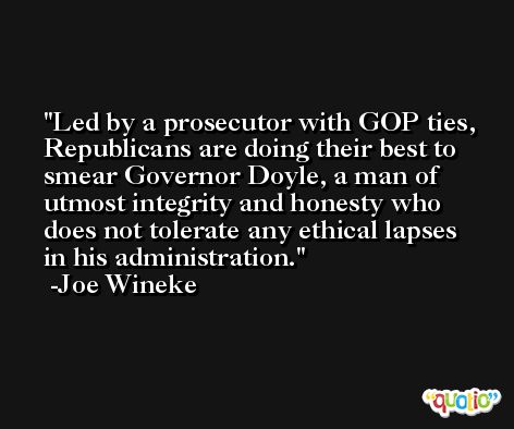 Led by a prosecutor with GOP ties, Republicans are doing their best to smear Governor Doyle, a man of utmost integrity and honesty who does not tolerate any ethical lapses in his administration. -Joe Wineke