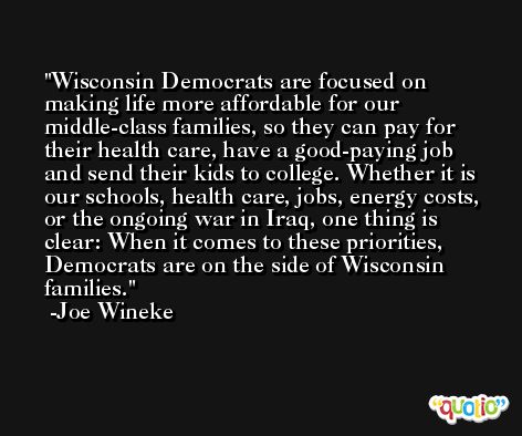 Wisconsin Democrats are focused on making life more affordable for our middle-class families, so they can pay for their health care, have a good-paying job and send their kids to college. Whether it is our schools, health care, jobs, energy costs, or the ongoing war in Iraq, one thing is clear: When it comes to these priorities, Democrats are on the side of Wisconsin families. -Joe Wineke