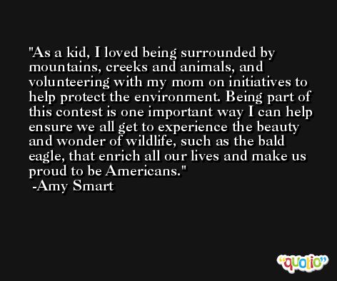 As a kid, I loved being surrounded by mountains, creeks and animals, and volunteering with my mom on initiatives to help protect the environment. Being part of this contest is one important way I can help ensure we all get to experience the beauty and wonder of wildlife, such as the bald eagle, that enrich all our lives and make us proud to be Americans. -Amy Smart