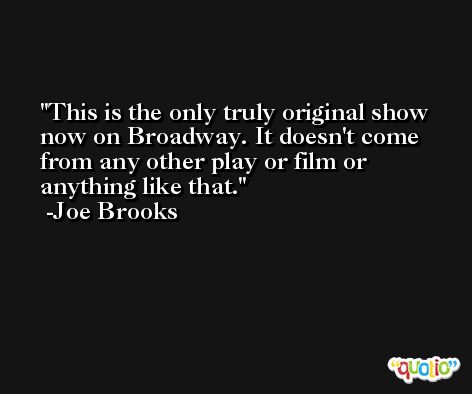 This is the only truly original show now on Broadway. It doesn't come from any other play or film or anything like that. -Joe Brooks