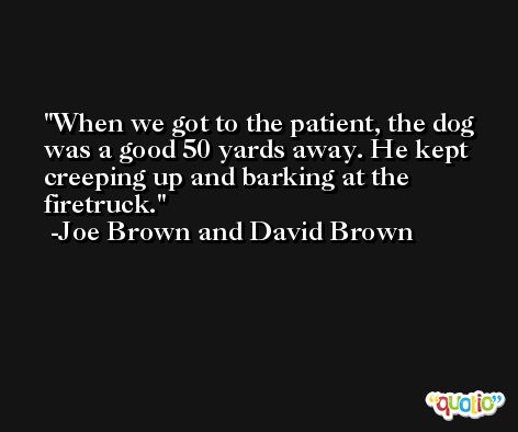 When we got to the patient, the dog was a good 50 yards away. He kept creeping up and barking at the firetruck. -Joe Brown and David Brown