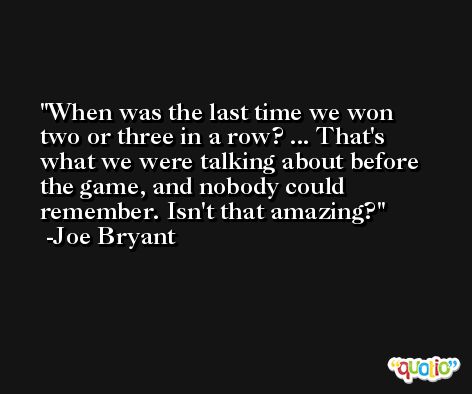 When was the last time we won two or three in a row? ... That's what we were talking about before the game, and nobody could remember. Isn't that amazing? -Joe Bryant