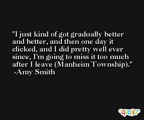 I just kind of got gradually better and better, and then one day it clicked, and I did pretty well ever since, I'm going to miss it too much after I leave (Manheim Township). -Amy Smith