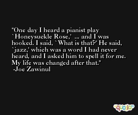 One day I heard a pianist play `Honeysuckle Rose,'  ... and I was hooked. I said, `What is that?' He said, `jazz,' which was a word I had never heard, and I asked him to spell it for me. My life was changed after that. -Joe Zawinul