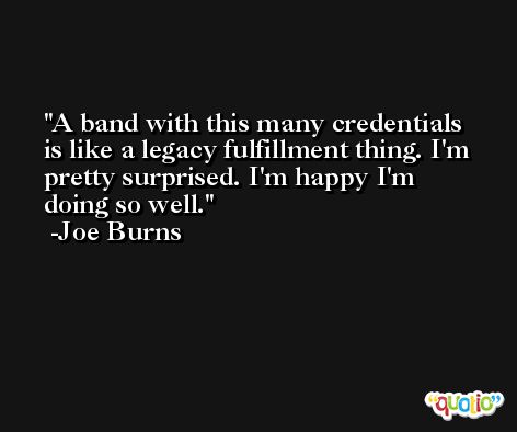 A band with this many credentials is like a legacy fulfillment thing. I'm pretty surprised. I'm happy I'm doing so well. -Joe Burns