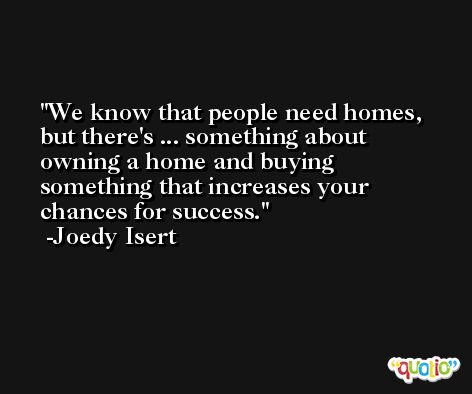We know that people need homes, but there's ... something about owning a home and buying something that increases your chances for success. -Joedy Isert