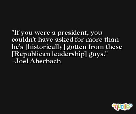 If you were a president, you couldn't have asked for more than he's [historically] gotten from these [Republican leadership] guys. -Joel Aberbach
