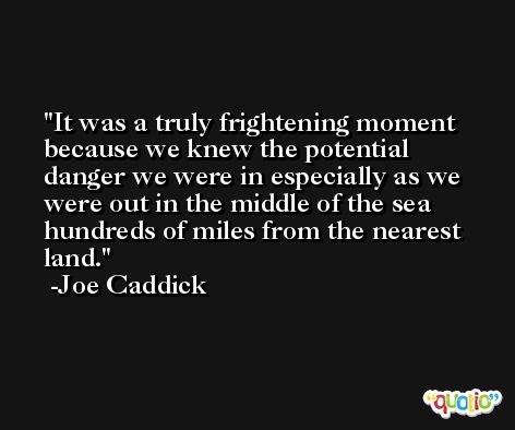 It was a truly frightening moment because we knew the potential danger we were in especially as we were out in the middle of the sea hundreds of miles from the nearest land. -Joe Caddick