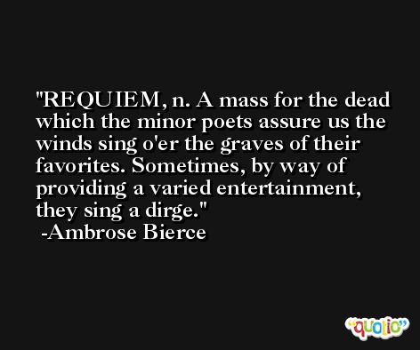 REQUIEM, n. A mass for the dead which the minor poets assure us the winds sing o'er the graves of their favorites. Sometimes, by way of providing a varied entertainment, they sing a dirge. -Ambrose Bierce