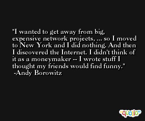 I wanted to get away from big, expensive network projects, ... so I moved to New York and I did nothing. And then I discovered the Internet. I didn't think of it as a moneymaker -- I wrote stuff I thought my friends would find funny. -Andy Borowitz