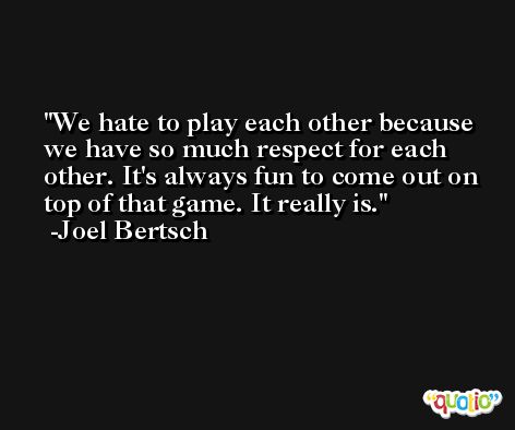 We hate to play each other because we have so much respect for each other. It's always fun to come out on top of that game. It really is. -Joel Bertsch