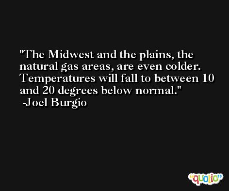 The Midwest and the plains, the natural gas areas, are even colder. Temperatures will fall to between 10 and 20 degrees below normal. -Joel Burgio