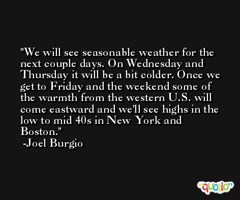 We will see seasonable weather for the next couple days. On Wednesday and Thursday it will be a bit colder. Once we get to Friday and the weekend some of the warmth from the western U.S. will come eastward and we'll see highs in the low to mid 40s in New York and Boston. -Joel Burgio