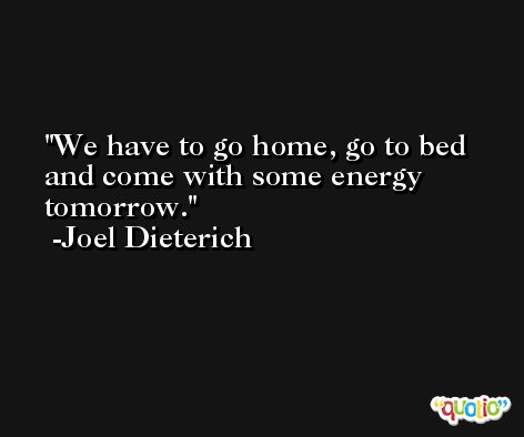 We have to go home, go to bed and come with some energy tomorrow. -Joel Dieterich
