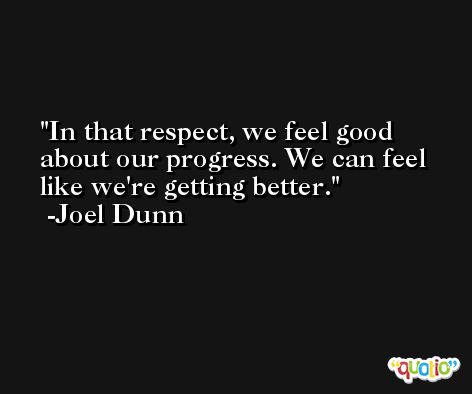 In that respect, we feel good about our progress. We can feel like we're getting better. -Joel Dunn