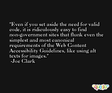 Even if you set aside the need for valid code, it is ridiculously easy to find non-government sites that flunk even the simplest and most canonical requirements of the Web Content Accessibility Guidelines, like using alt texts for images. -Joe Clark