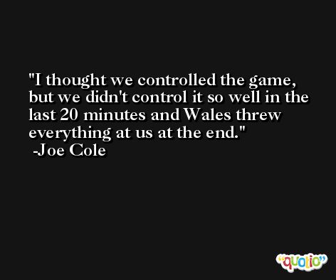 I thought we controlled the game, but we didn't control it so well in the last 20 minutes and Wales threw everything at us at the end. -Joe Cole