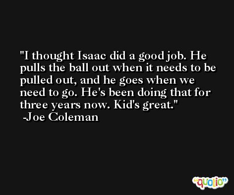 I thought Isaac did a good job. He pulls the ball out when it needs to be pulled out, and he goes when we need to go. He's been doing that for three years now. Kid's great. -Joe Coleman