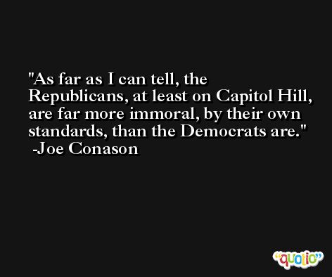 As far as I can tell, the Republicans, at least on Capitol Hill, are far more immoral, by their own standards, than the Democrats are. -Joe Conason