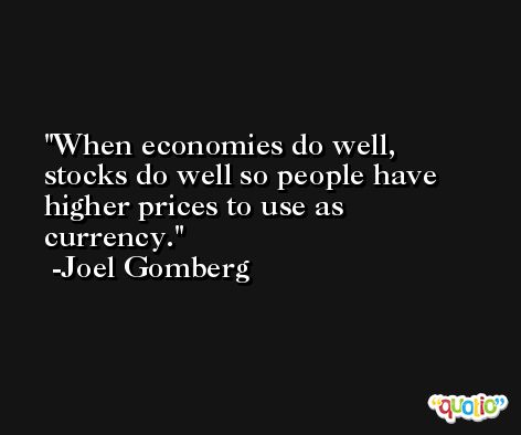When economies do well, stocks do well so people have higher prices to use as currency. -Joel Gomberg