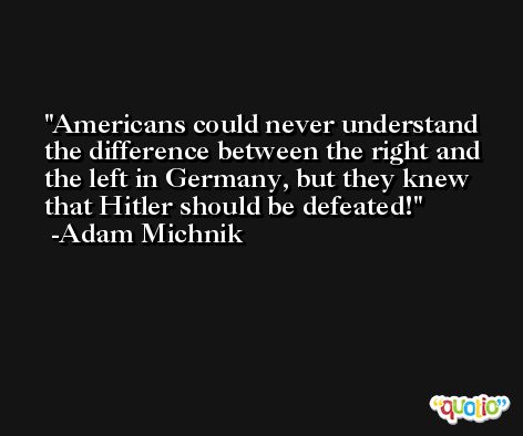 Americans could never understand the difference between the right and the left in Germany, but they knew that Hitler should be defeated! -Adam Michnik