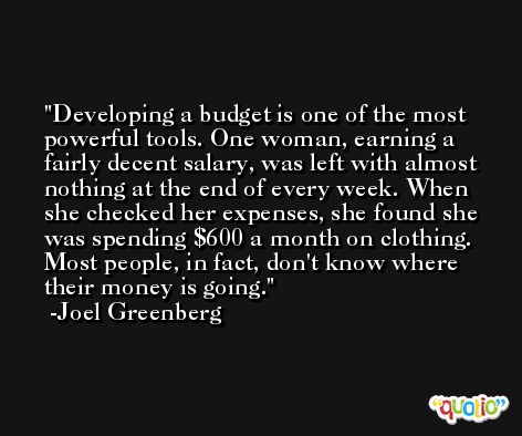 Developing a budget is one of the most powerful tools. One woman, earning a fairly decent salary, was left with almost nothing at the end of every week. When she checked her expenses, she found she was spending $600 a month on clothing. Most people, in fact, don't know where their money is going. -Joel Greenberg
