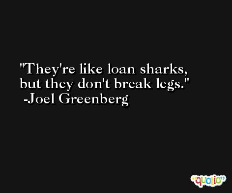 They're like loan sharks, but they don't break legs. -Joel Greenberg