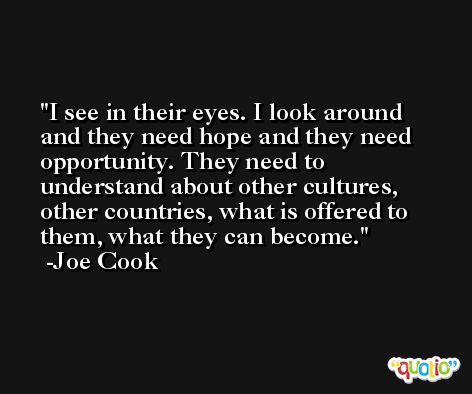 I see in their eyes. I look around and they need hope and they need opportunity. They need to understand about other cultures, other countries, what is offered to them, what they can become. -Joe Cook