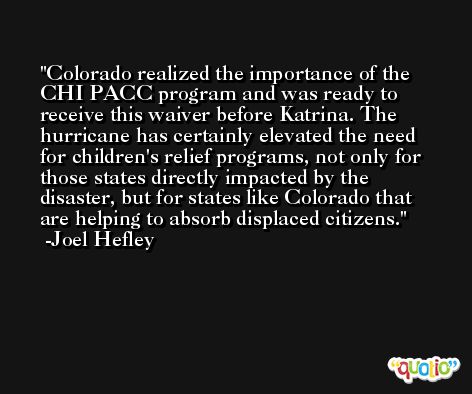 Colorado realized the importance of the CHI PACC program and was ready to receive this waiver before Katrina. The hurricane has certainly elevated the need for children's relief programs, not only for those states directly impacted by the disaster, but for states like Colorado that are helping to absorb displaced citizens. -Joel Hefley