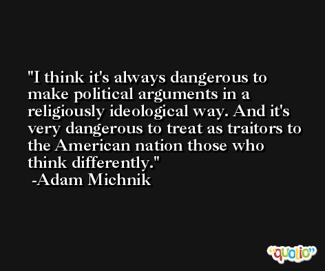 I think it's always dangerous to make political arguments in a religiously ideological way. And it's very dangerous to treat as traitors to the American nation those who think differently. -Adam Michnik