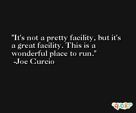 It's not a pretty facility, but it's a great facility. This is a wonderful place to run. -Joe Curcio