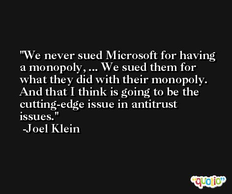 We never sued Microsoft for having a monopoly, ... We sued them for what they did with their monopoly. And that I think is going to be the cutting-edge issue in antitrust issues. -Joel Klein